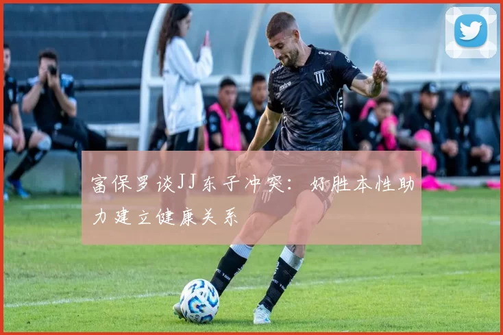 富保罗谈JJ东子冲突：好胜本性助力建立健康关系