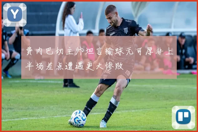费内巴切主帅坦言输球无可厚非上半场差点遭遇更大惨败