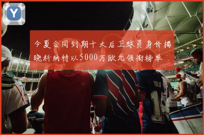今夏合同到期十大后卫球员身价揭晓科纳特以5000万欧元领衔榜单
