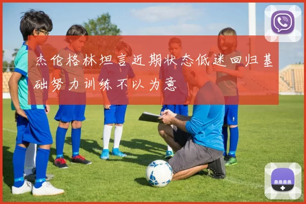 杰伦格林坦言近期状态低迷回归基础努力训练不以为意