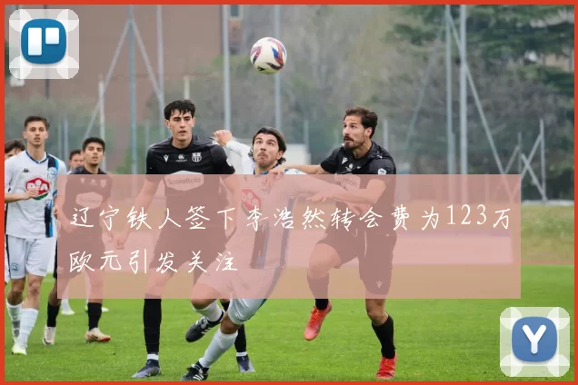 辽宁铁人签下李浩然转会费为123万欧元引发关注