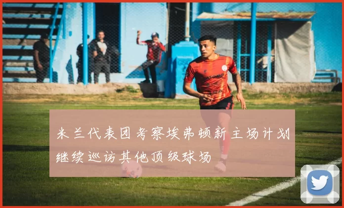 米兰代表团考察埃弗顿新主场计划继续巡访其他顶级球场