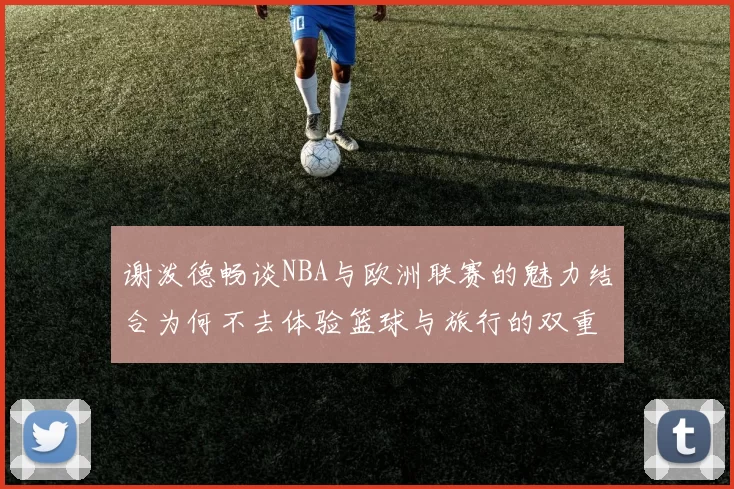 谢泼德畅谈NBA与欧洲联赛的魅力结合为何不去体验篮球与旅行的双重乐趣