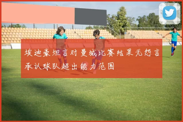 埃迪豪坦言对曼城比赛结果无怨言承认球队超出能力范围