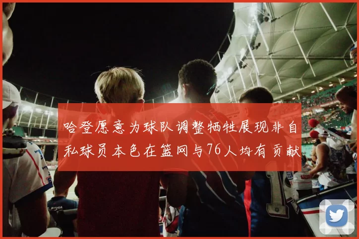 哈登愿意为球队调整牺牲展现非自私球员本色在篮网与76人均有贡献