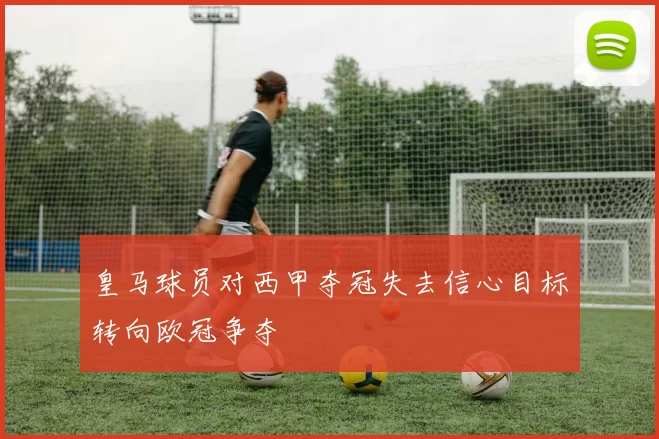 皇马球员对西甲夺冠失去信心目标转向欧冠争夺