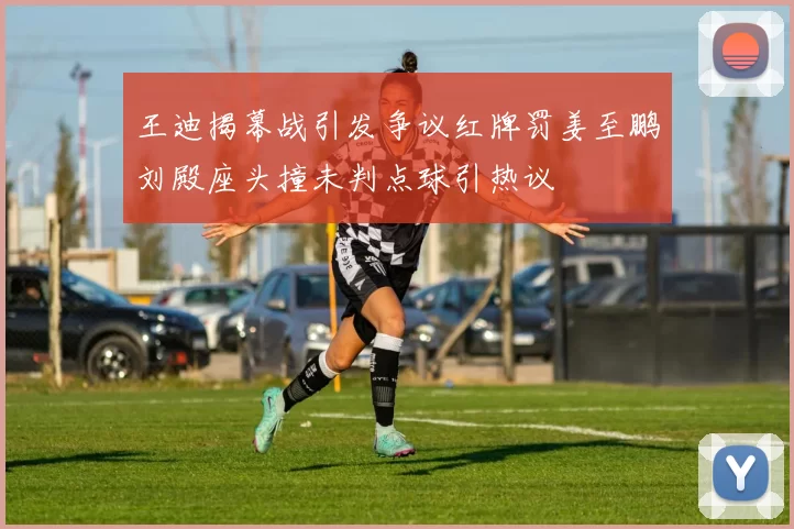 王迪揭幕战引发争议红牌罚姜至鹏刘殿座头撞未判点球引热议