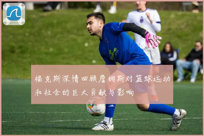 福克斯深情回顾詹姆斯对篮球运动和社会的巨大贡献与影响
