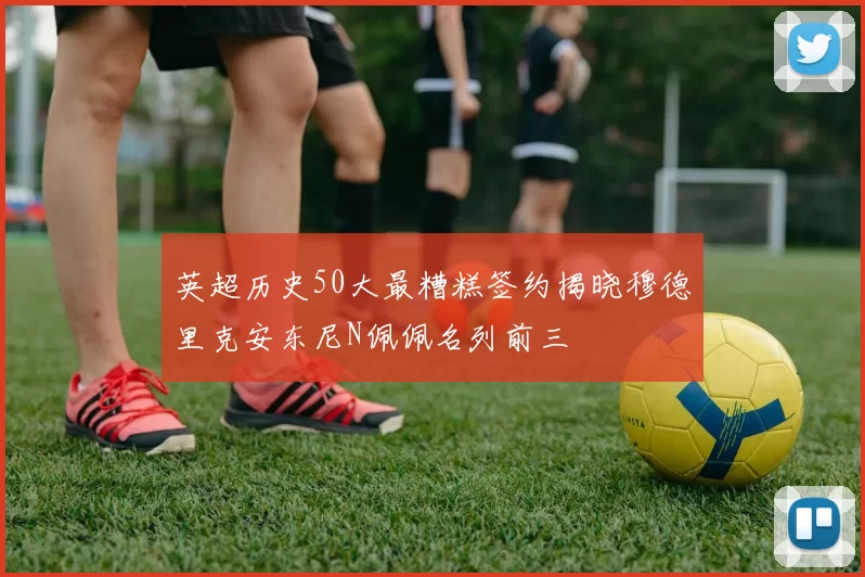 英超历史50大最糟糕签约揭晓穆德里克安东尼N佩佩名列前三