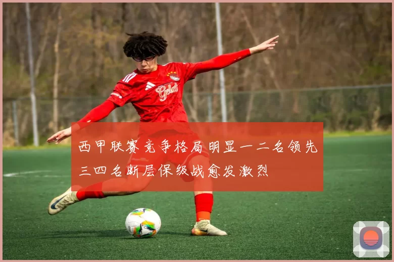 西甲联赛竞争格局明显一二名领先三四名断层保级战愈发激烈