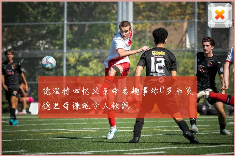 德温特回忆父亲命名趣事称C罗和莫德里奇谦逊令人钦佩