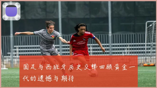 国足与西班牙历史交锋回顾黄金一代的遗憾与期待