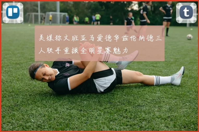 美媒称文班亚马爱德华兹伦纳德三人联手重振全明星赛魅力