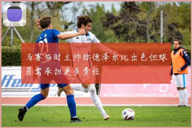 马赛临时主帅称德泽尔比出色但球员需承担更多责任