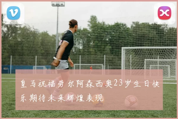 皇马祝福劳尔阿森西奥23岁生日快乐期待未来辉煌表现