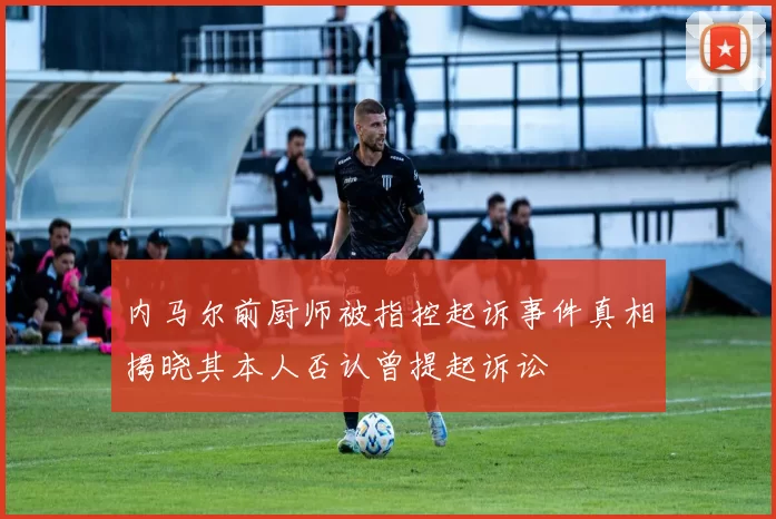 内马尔前厨师被指控起诉事件真相揭晓其本人否认曾提起诉讼