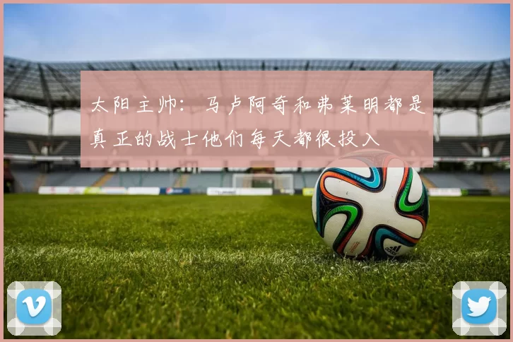 太阳主帅：马卢阿奇和弗莱明都是真正的战士他们每天都很投入
