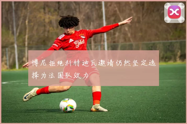 博尼拒绝科特迪瓦邀请仍然坚定选择为法国队效力