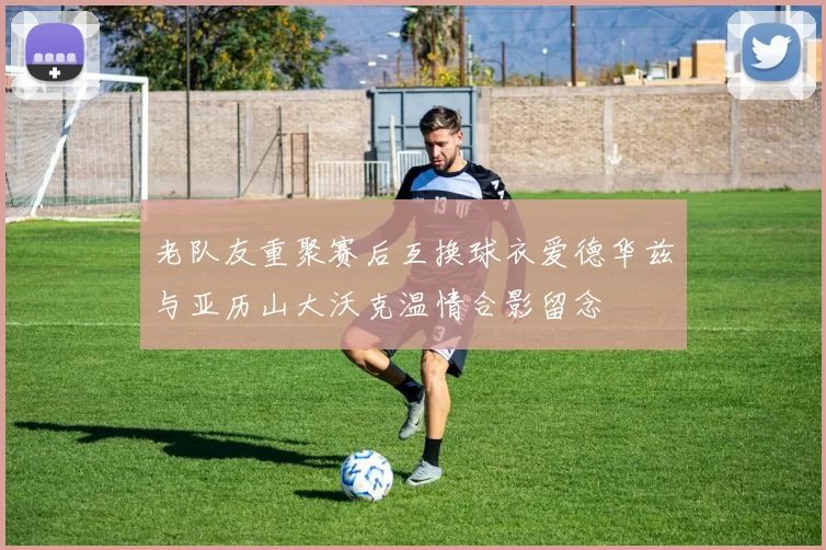 老队友重聚赛后互换球衣爱德华兹与亚历山大沃克温情合影留念